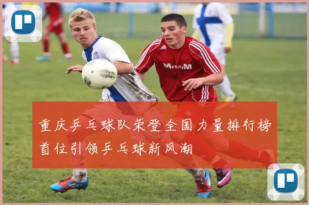 重庆乒乓球队荣登全国力量排行榜首位引领乒乓球新风潮