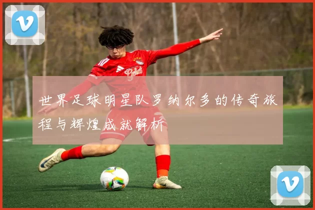 世界足球明星队罗纳尔多的传奇旅程与辉煌成就解析