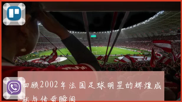 回顾2002年法国足球明星的辉煌成就与传奇瞬间