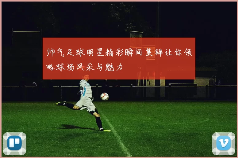 帅气足球明星精彩瞬间集锦让你领略球场风采与魅力