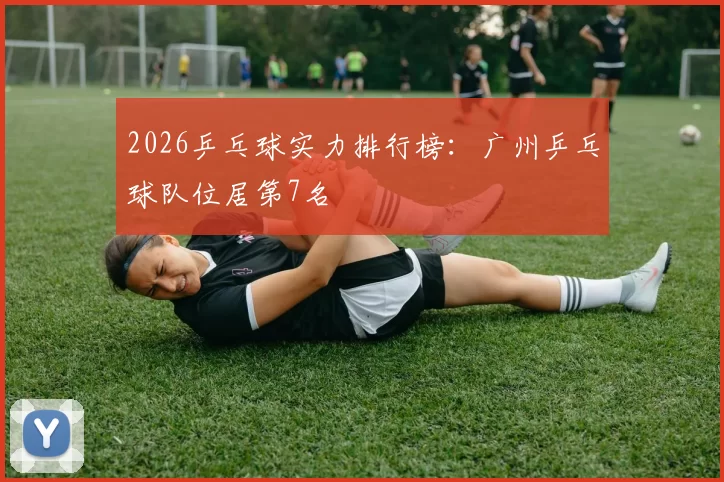 2026乒乓球实力排行榜：广州乒乓球队位居第7名