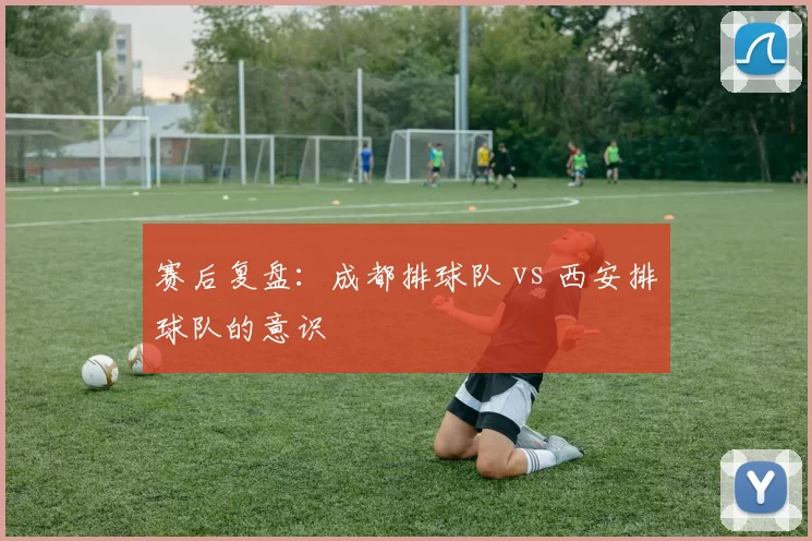 赛后复盘：成都排球队 vs 西安排球队的意识