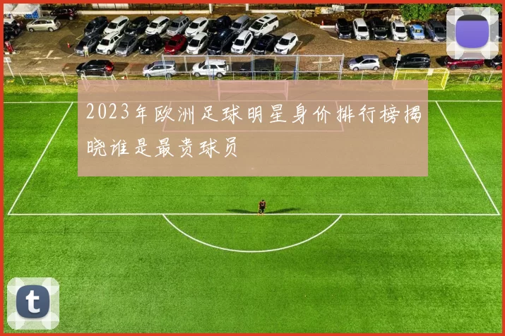 2023年欧洲足球明星身价排行榜揭晓谁是最贵球员